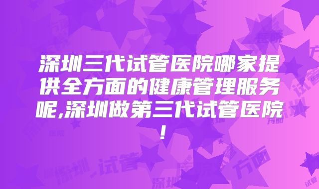深圳三代试管医院哪家提供全方面的健康管理服务呢,深圳做第三代试管医院!