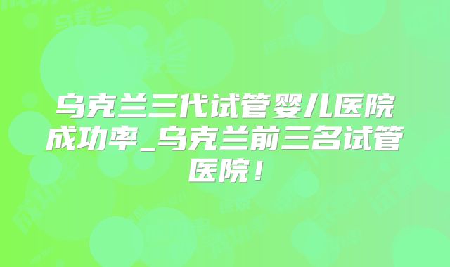 乌克兰三代试管婴儿医院成功率_乌克兰前三名试管医院!