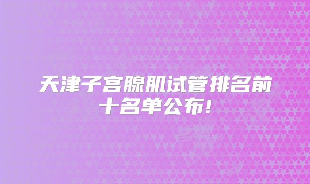 天津子宫腺肌试管排名前十名单公布!