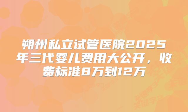 朔州私立试管医院2025年三代婴儿费用大公开，收费标准8万到12万