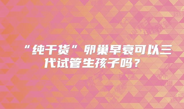 “纯干货”卵巢早衰可以三代试管生孩子吗？