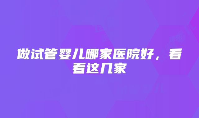 做试管婴儿哪家医院好，看看这几家
