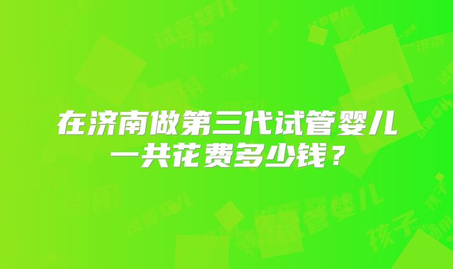 在济南做第三代试管婴儿一共花费多少钱？