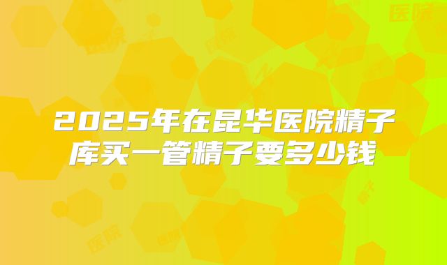 2025年在昆华医院精子库买一管精子要多少钱
