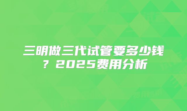 三明做三代试管要多少钱?2025费用分析
