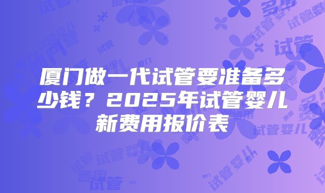 厦门做一代试管要准备多少钱?2025年试管婴儿新费用报价表