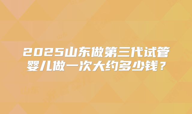 2025山东做第三代试管婴儿做一次大约多少钱？
