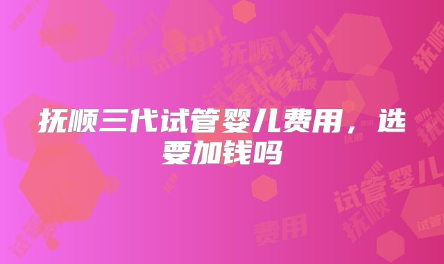 抚顺三代试管婴儿费用，选要加钱吗
