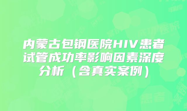 内蒙古包钢医院HIV患者试管成功率影响因素深度分析(含真实案例)