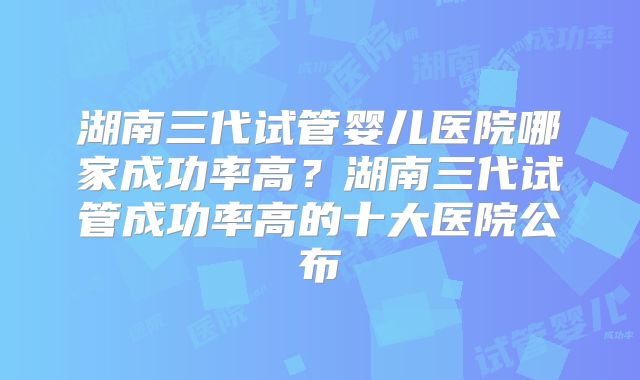 湖南三代试管婴儿医院哪家成功率高?湖南三代试管成功率高的十大医院公布