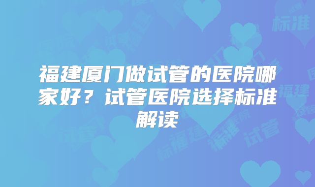 福建厦门做试管的医院哪家好？试管医院选择标准解读