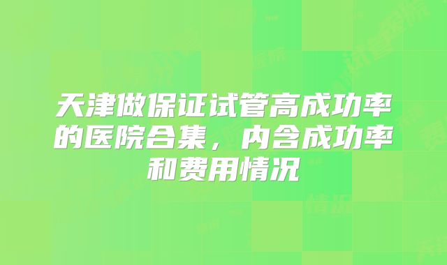 天津做保证试管高成功率的医院合集，内含成功率和费用情况
