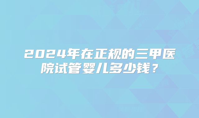 2024年在正规的三甲医院试管婴儿多少钱？