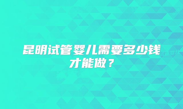 昆明试管婴儿需要多少钱才能做？
