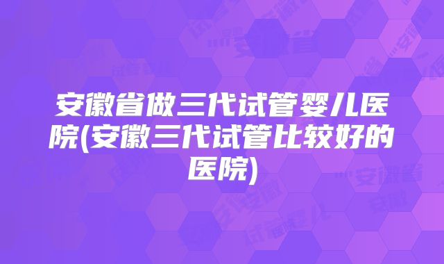 安徽省做三代试管婴儿医院(安徽三代试管比较好的医院)