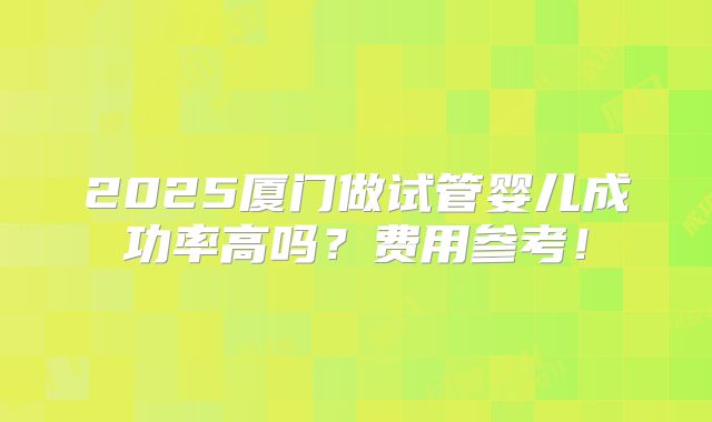 2025厦门做试管婴儿成功率高吗？费用参考！