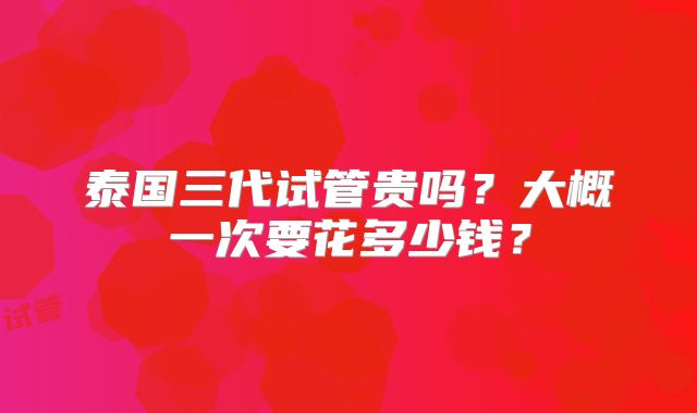 泰国三代试管贵吗？大概一次要花多少钱？