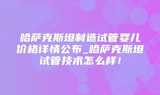 哈萨克斯坦制造试管婴儿价格详情公布_哈萨克斯坦试管技术怎么样！