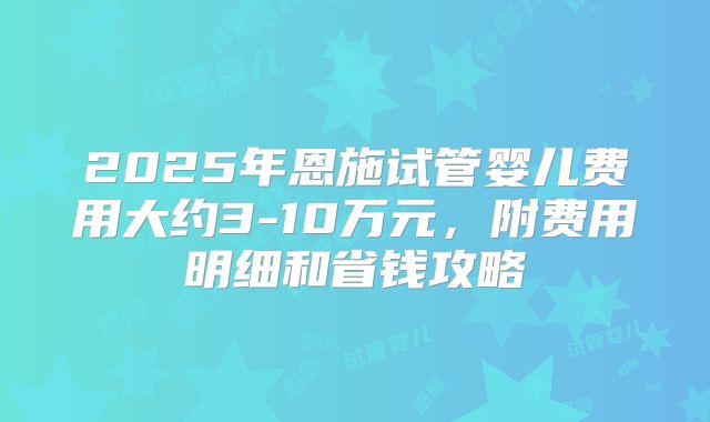 2025年恩施试管婴儿费用大约3-10万元，附费用明细和省钱攻略