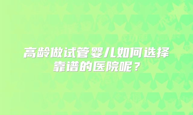 高龄做试管婴儿如何选择靠谱的医院呢?