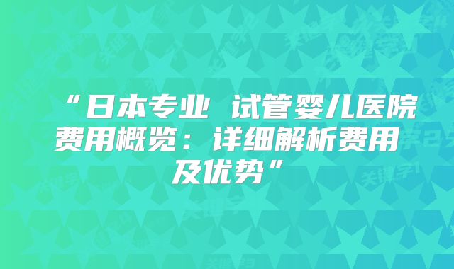 “日本专业 试管婴儿医院费用概览：详细解析费用及优势”