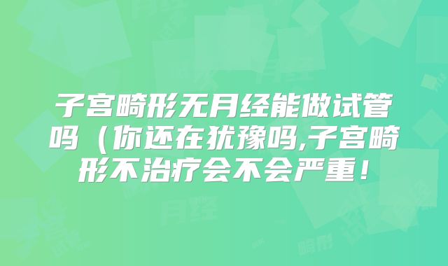 子宫畸形无月经能做试管吗(你还在犹豫吗,子宫畸形不治疗会不会严重!
