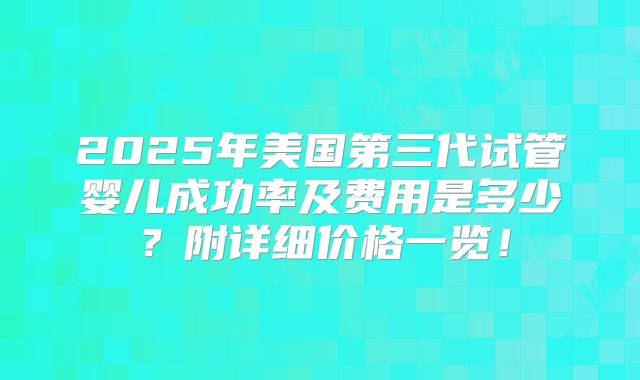 2025年美国第三代试管婴儿成功率及费用是多少?附详细价格一览!