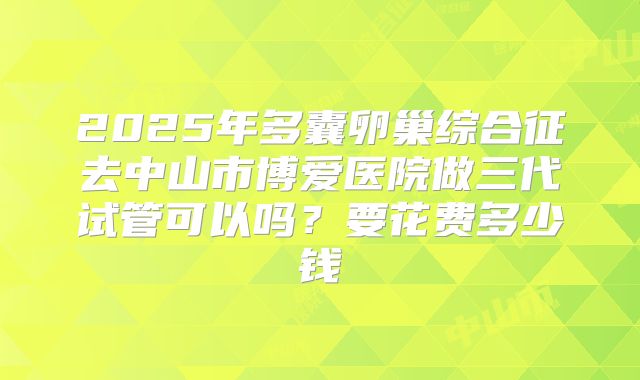 2025年多囊卵巢综合征去中山市博爱医院做三代试管可以吗？要花费多少钱