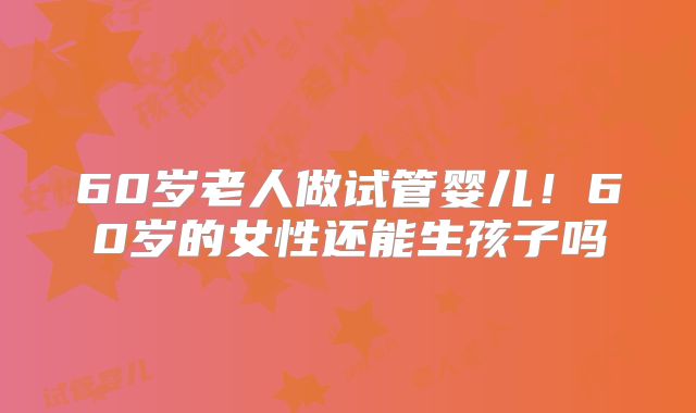 60岁老人做试管婴儿！60岁的女性还能生孩子吗