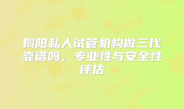 揭阳私人试管机构做三代靠谱吗，专业性与安全性评估