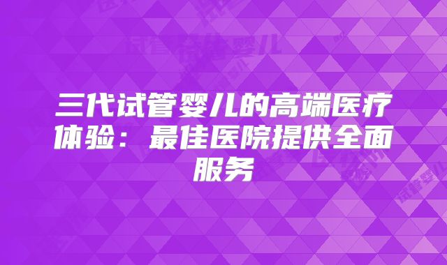 三代试管婴儿的高端医疗体验：最佳医院提供全面服务