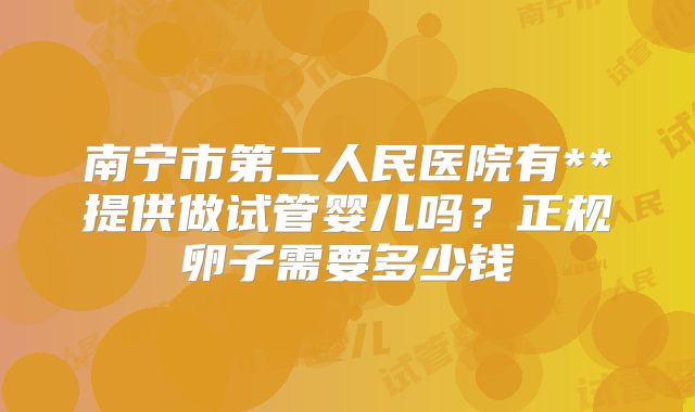 南宁市第二人民医院有**提供做试管婴儿吗?正规卵子需要多少钱