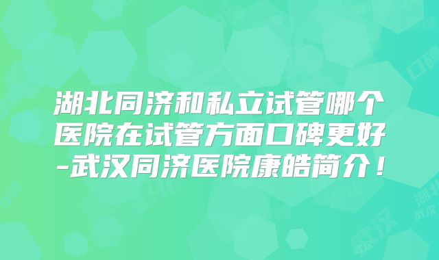 湖北同济和私立试管哪个医院在试管方面口碑更好-武汉同济医院康皓简介！