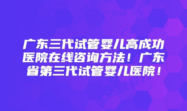 广东三代试管婴儿高成功医院在线咨询方法！广东省第三代试管婴儿医院！