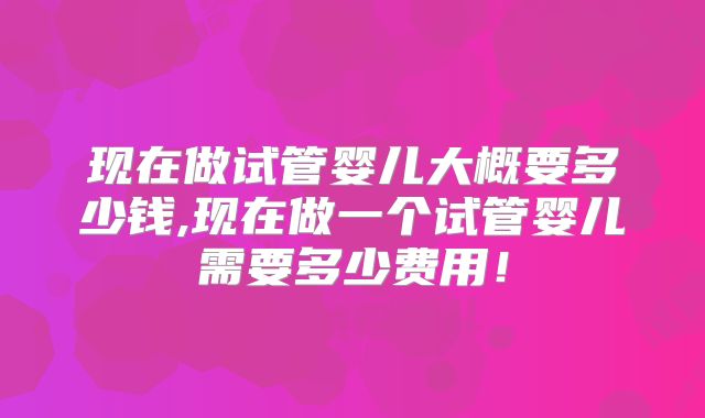 现在做试管婴儿大概要多少钱,现在做一个试管婴儿需要多少费用！