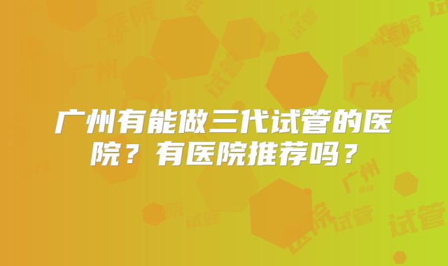 广州有能做三代试管的医院?有医院推荐吗?