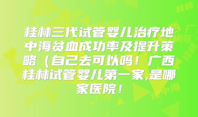 桂林三代试管婴儿治疗地中海贫血成功率及提升策略（自己去可以吗！广西桂林试管婴儿第一家,是哪家医院！