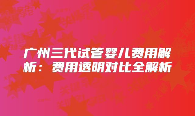 广州三代试管婴儿费用解析：费用透明对比全解析