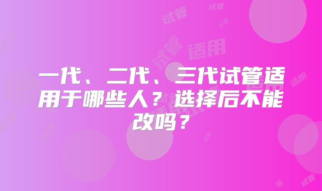 一代、二代、三代试管适用于哪些人？选择后不能改吗？