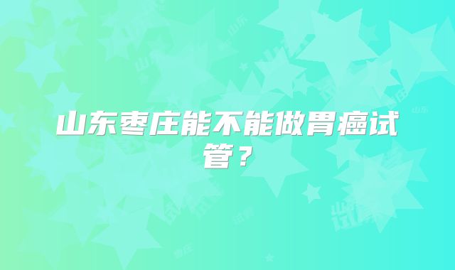 山东枣庄能不能做胃癌试管？