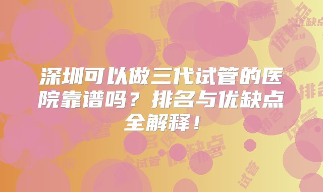 深圳可以做三代试管的医院靠谱吗?排名与优缺点全解释!