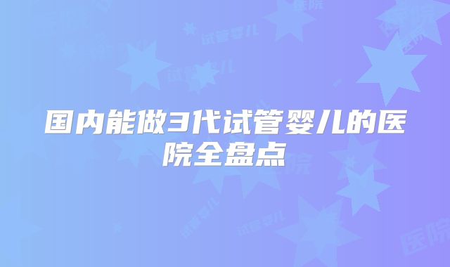 国内能做3代试管婴儿的医院全盘点
