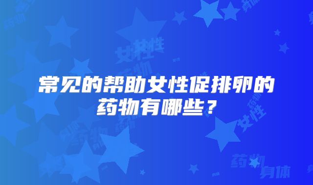 常见的帮助女性促排卵的药物有哪些？