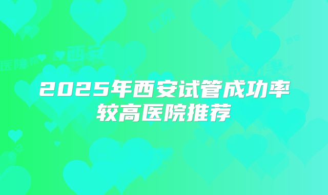 2025年西安试管成功率较高医院推荐