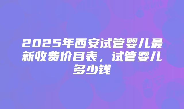 2025年西安试管婴儿最新收费价目表,试管婴儿多少钱