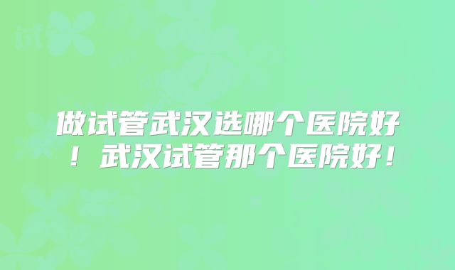 做试管武汉选哪个医院好!武汉试管那个医院好!