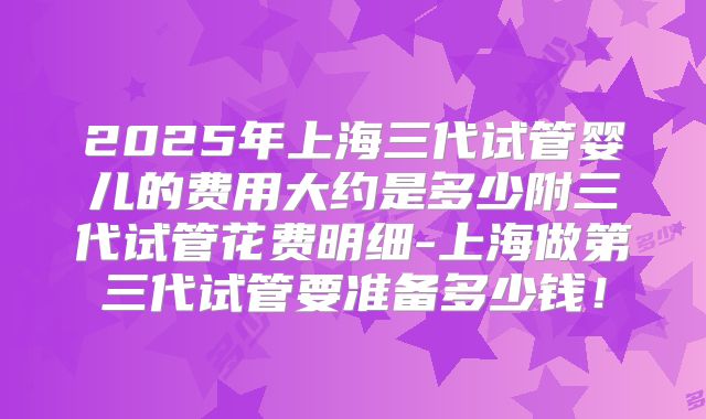 2025年上海三代试管婴儿的费用大约是多少附三代试管花费明细-上海做第三代试管要准备多少钱！