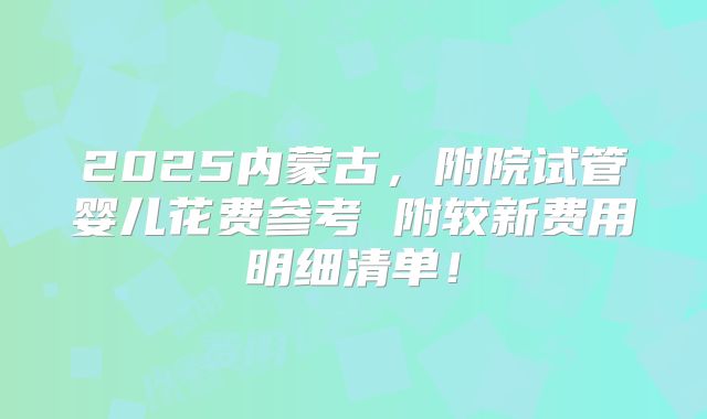 2025内蒙古，附院试管婴儿花费参考 附较新费用明细清单！