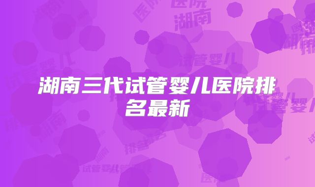 湖南三代试管婴儿医院排名最新