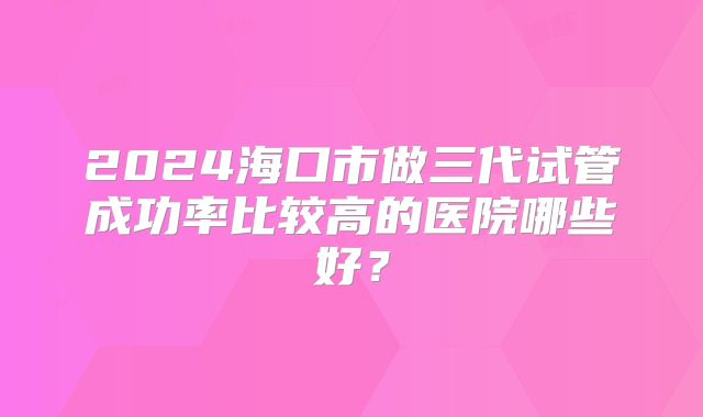 2024海口市做三代试管成功率比较高的医院哪些好?